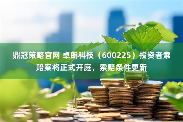 鼎冠策略官网 卓朗科技（600225）投资者索赔案将正式开庭，索赔条件更新