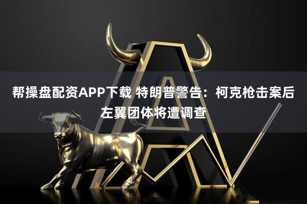帮操盘配资APP下载 特朗普警告：柯克枪击案后左翼团体将遭调查
