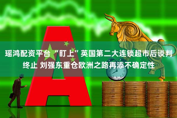 瑶鸿配资平台 “盯上”英国第二大连锁超市后谈判终止 刘强东重仓欧洲之路再添不确定性