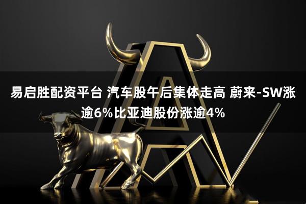 易启胜配资平台 汽车股午后集体走高 蔚来-SW涨逾6%比亚迪股份涨逾4%