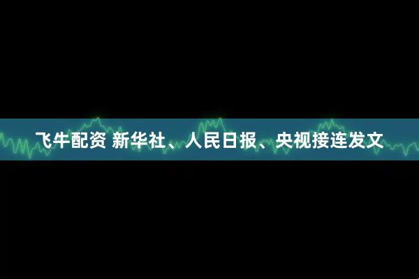 飞牛配资 新华社、人民日报、央视接连发文