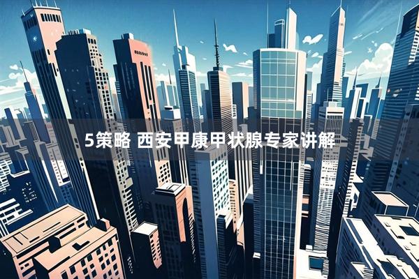 5策略 西安甲康甲状腺专家讲解