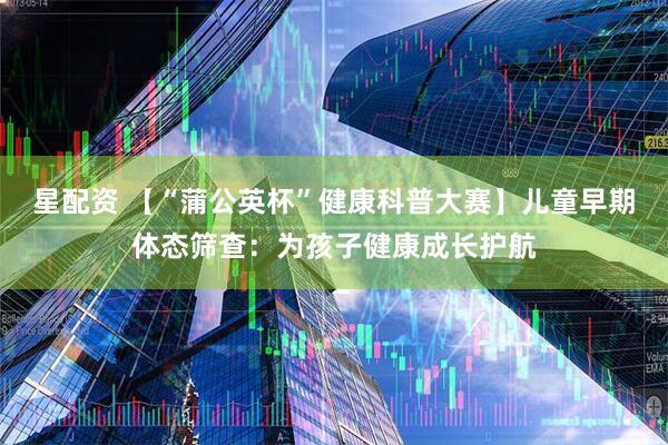 星配资 【“蒲公英杯”健康科普大赛】儿童早期体态筛查：为孩子健康成长护航