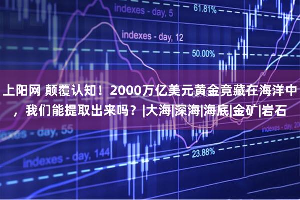 上阳网 颠覆认知！2000万亿美元黄金竟藏在海洋中，我们能提取出来吗？|大海|深海|海底|金矿|岩石