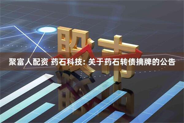 聚富人配资 药石科技: 关于药石转债摘牌的公告