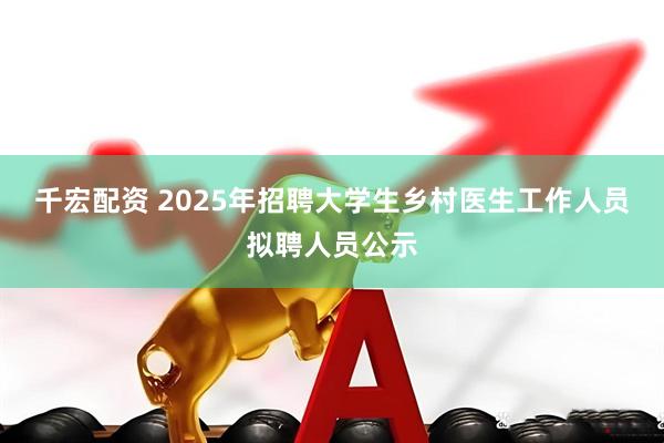 千宏配资 2025年招聘大学生乡村医生工作人员拟聘人员公示