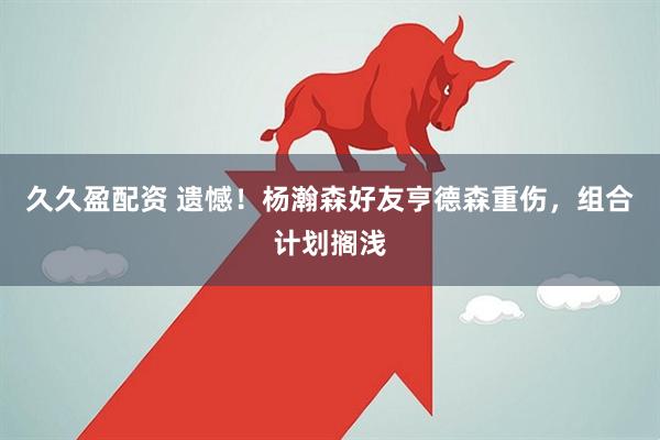 久久盈配资 遗憾！杨瀚森好友亨德森重伤，组合计划搁浅
