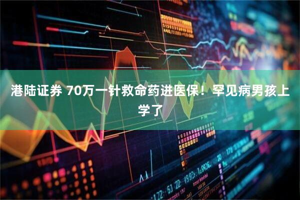 港陆证券 70万一针救命药进医保！罕见病男孩上学了