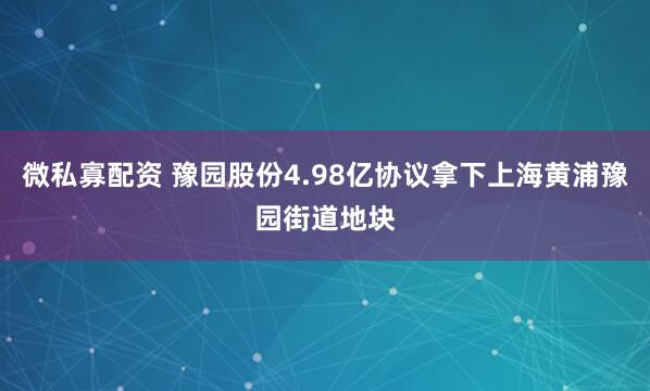 微私寡配资 豫园股份4.98亿协议拿下上海黄浦豫园街道地块