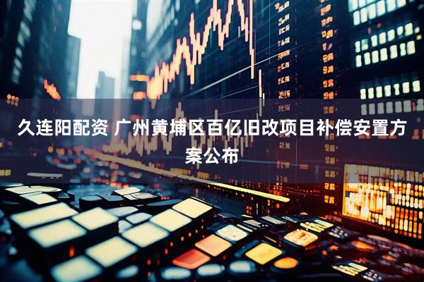 久连阳配资 广州黄埔区百亿旧改项目补偿安置方案公布