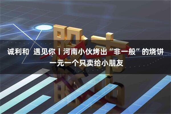 诚利和  遇见你丨河南小伙烤出“非一般”的烧饼 一元一个只卖给小朋友