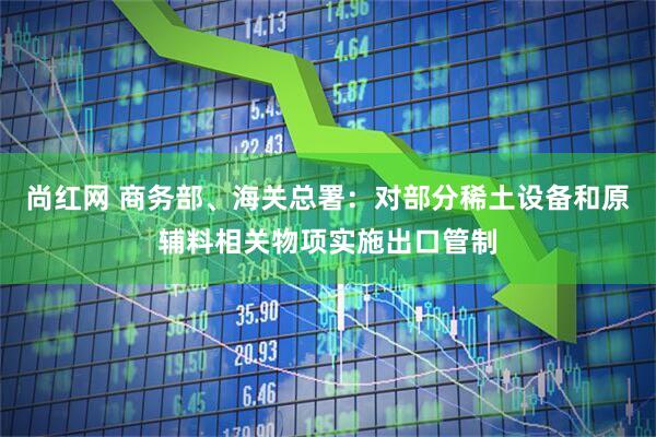 尚红网 商务部、海关总署：对部分稀土设备和原辅料相关物项实施出口管制