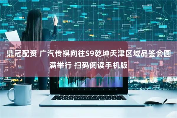 鼎冠配资 广汽传祺向往S9乾坤天津区域品鉴会圆满举行 扫码阅读手机版