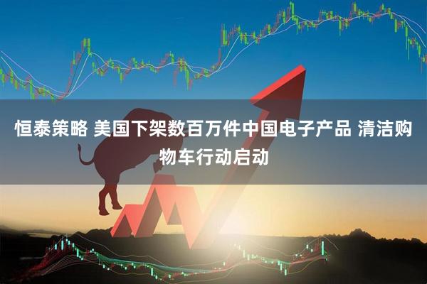 恒泰策略 美国下架数百万件中国电子产品 清洁购物车行动启动