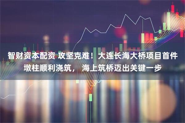 智财资本配资 攻坚克难！大连长海大桥项目首件墩柱顺利浇筑， 海上筑桥迈出关键一步