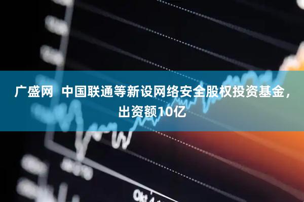 广盛网  中国联通等新设网络安全股权投资基金，出资额10亿