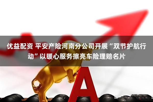 优益配资 平安产险河南分公司开展“双节护航行动”以暖心服务擦亮车险理赔名片