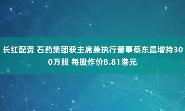 长红配资 石药集团获主席兼执行董事蔡东晨增持300万股 每股作价8.81港元