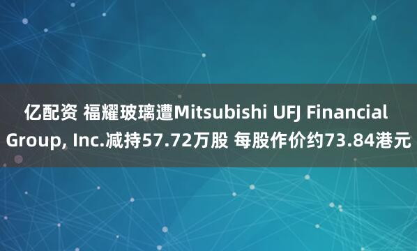 亿配资 福耀玻璃遭Mitsubishi UFJ Financial Group, Inc.减持57.72万股 每股作价约73.84港元