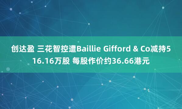 创达盈 三花智控遭Baillie Gifford & Co减持516.16万股 每股作价约36.66港元