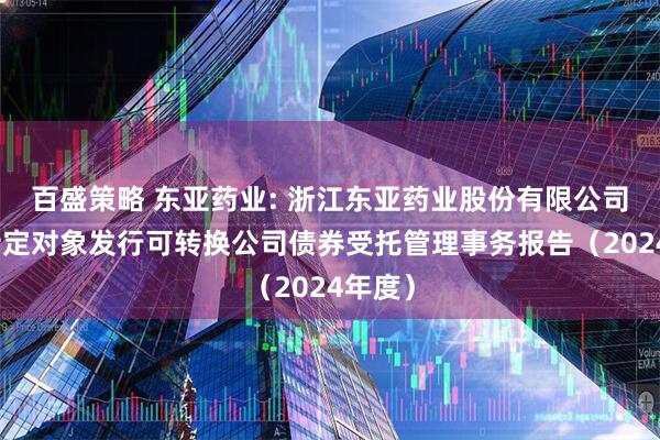 百盛策略 东亚药业: 浙江东亚药业股份有限公司向不特定对象发行可转换公司债券受托管理事务报告（2024年度）