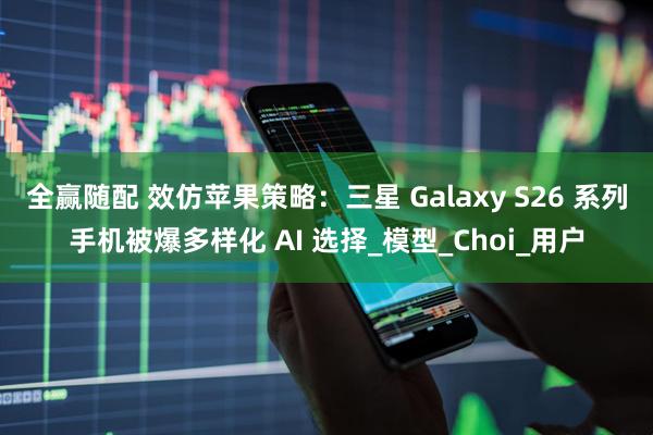 全赢随配 效仿苹果策略：三星 Galaxy S26 系列手机被爆多样化 AI 选择_模型_Choi_用户
