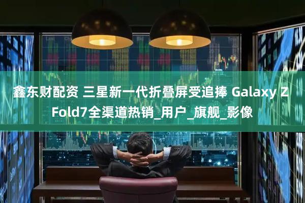 鑫东财配资 三星新一代折叠屏受追捧 Galaxy Z Fold7全渠道热销_用户_旗舰_影像