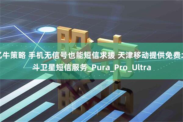 亿牛策略 手机无信号也能短信求援 天津移动提供免费北斗卫星短信服务_Pura_Pro_Ultra