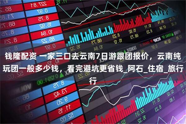 钱隆配资 一家三口去云南7日游跟团报价，云南纯玩团一般多少钱，看完避坑更省钱_阿石_住宿_旅行