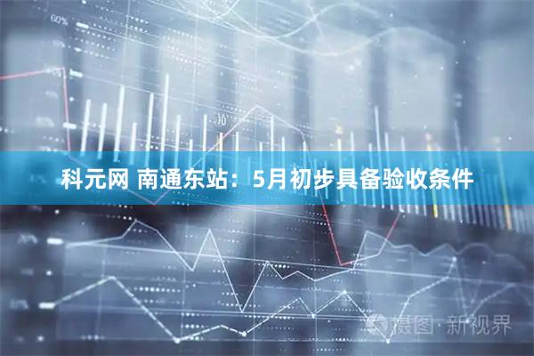 科元网 南通东站：5月初步具备验收条件
